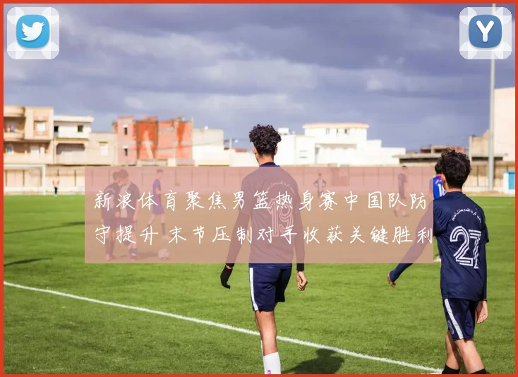 新浪体育聚焦男篮热身赛中国队防守提升 末节压制对手收获关键胜利