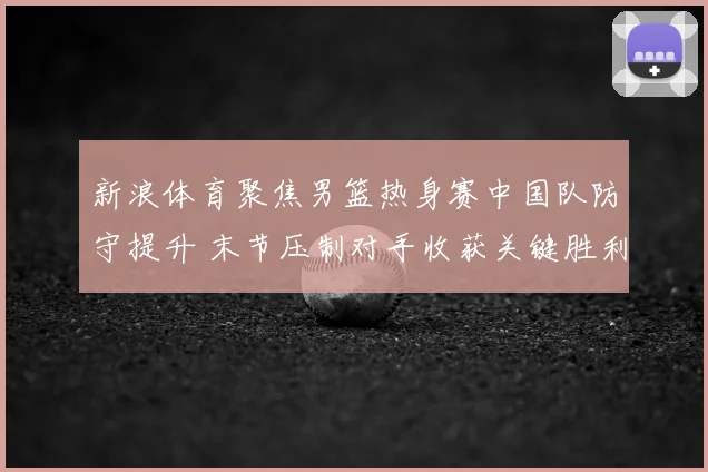 新浪体育聚焦男篮热身赛中国队防守提升 末节压制对手收获关键胜利
