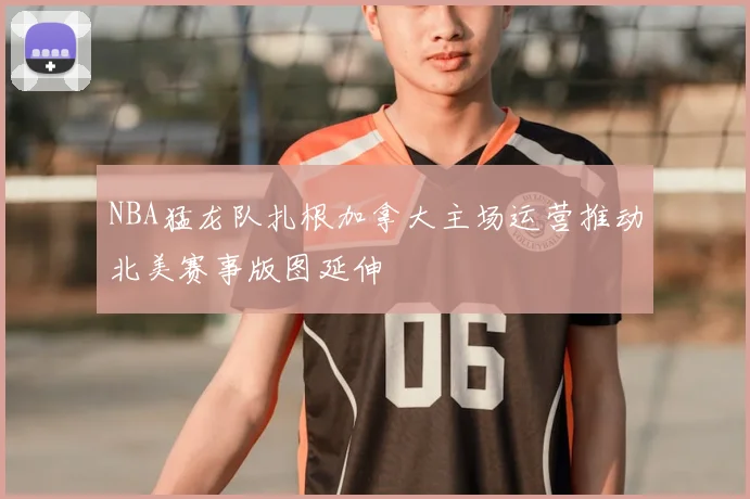 NBA猛龙队扎根加拿大主场运营推动北美赛事版图延伸